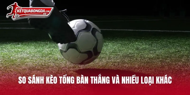 So sánh kèo tổng bàn thắng và nhiều loại khác